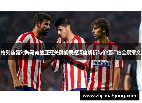 格列兹曼对阵马竞的亚冠关键战表现深度解析与价值评估全景意义