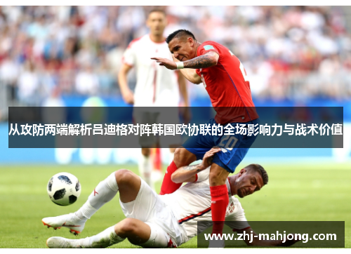 从攻防两端解析吕迪格对阵韩国欧协联的全场影响力与战术价值