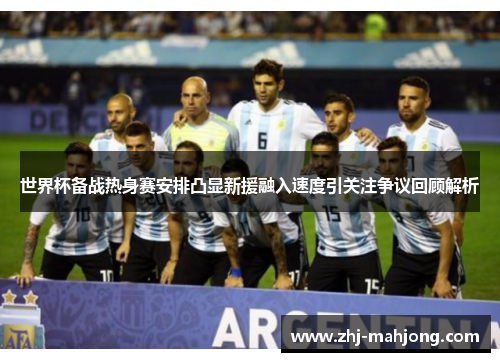 世界杯备战热身赛安排凸显新援融入速度引关注争议回顾解析