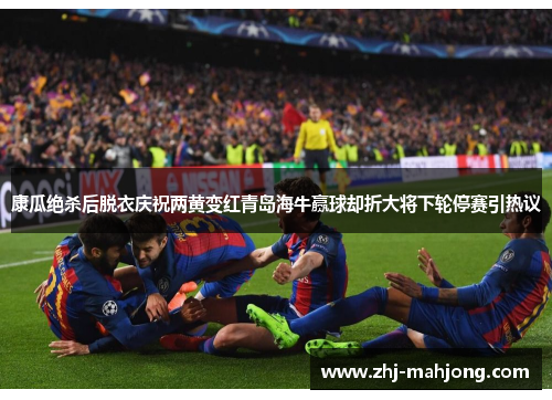康瓜绝杀后脱衣庆祝两黄变红青岛海牛赢球却折大将下轮停赛引热议