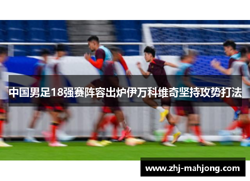 中国男足18强赛阵容出炉伊万科维奇坚持攻势打法